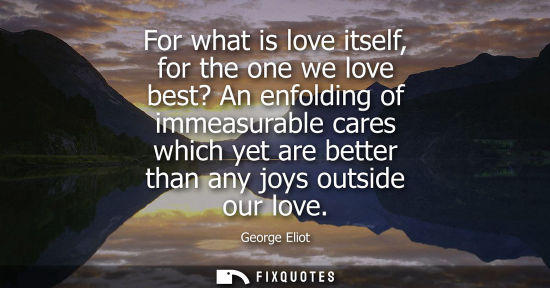 Small: For what is love itself, for the one we love best? An enfolding of immeasurable cares which yet are better tha