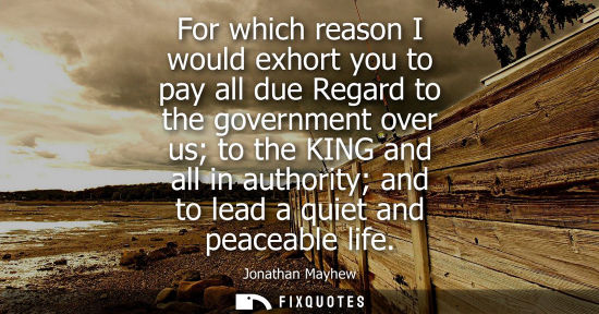 Small: For which reason I would exhort you to pay all due Regard to the government over us to the KING and all