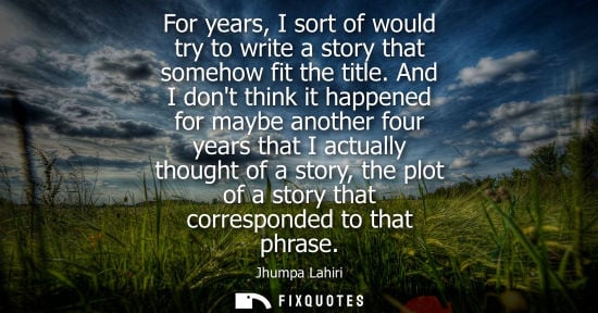 Small: For years, I sort of would try to write a story that somehow fit the title. And I dont think it happene