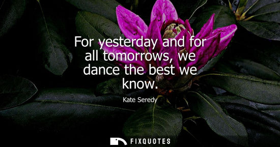 Small: For yesterday and for all tomorrows, we dance the best we know