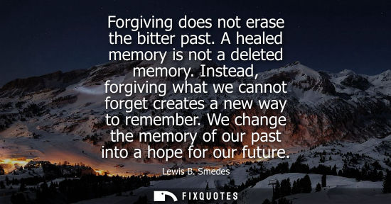 Small: Forgiving does not erase the bitter past. A healed memory is not a deleted memory. Instead, forgiving w
