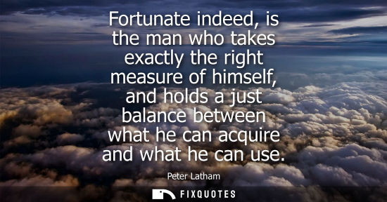 Small: Fortunate indeed, is the man who takes exactly the right measure of himself, and holds a just balance b