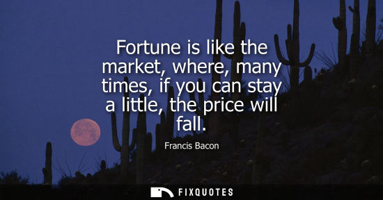 Small: Fortune is like the market, where, many times, if you can stay a little, the price will fall - Francis Bacon