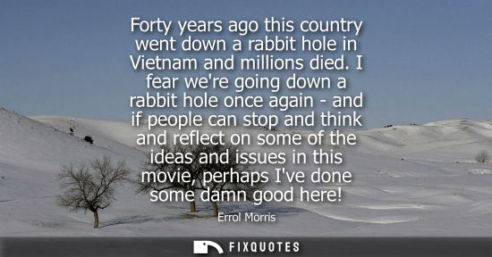 Small: Forty years ago this country went down a rabbit hole in Vietnam and millions died. I fear were going do