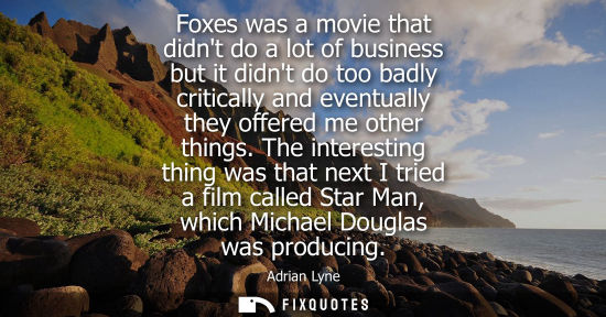 Small: Foxes was a movie that didnt do a lot of business but it didnt do too badly critically and eventually t
