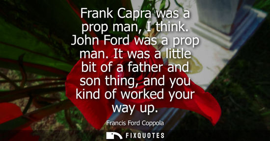 Small: Frank Capra was a prop man, I think. John Ford was a prop man. It was a little bit of a father and son 