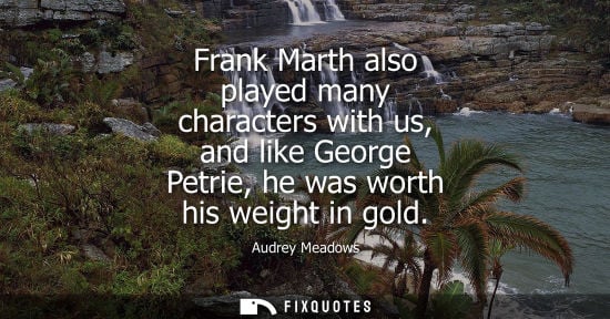 Small: Frank Marth also played many characters with us, and like George Petrie, he was worth his weight in gol