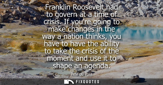 Small: Franklin Roosevelt had to govern at a time of crisis. If youre going to make changes in the way a natio