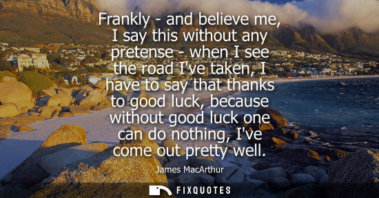 Small: Frankly - and believe me, I say this without any pretense - when I see the road Ive taken, I have to sa