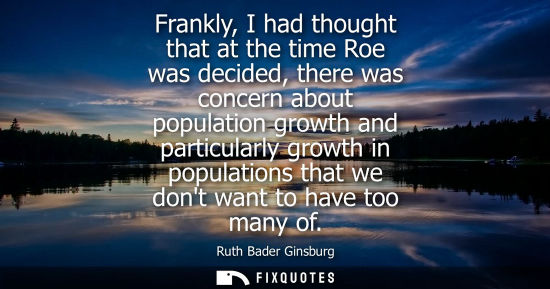 Small: Frankly, I had thought that at the time Roe was decided, there was concern about population growth and 