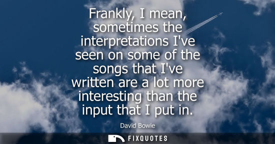 Small: Frankly, I mean, sometimes the interpretations Ive seen on some of the songs that Ive written are a lot