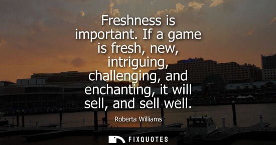 Small: Freshness is important. If a game is fresh, new, intriguing, challenging, and enchanting, it will sell,