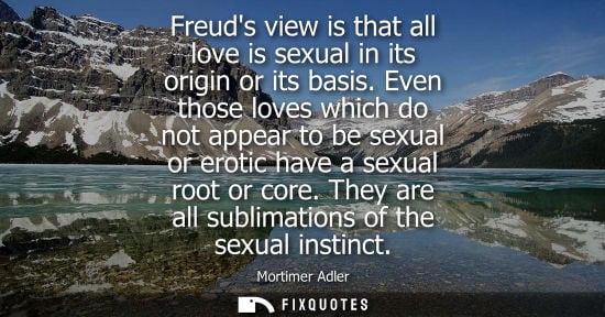 Small: Freuds view is that all love is sexual in its origin or its basis. Even those loves which do not appear