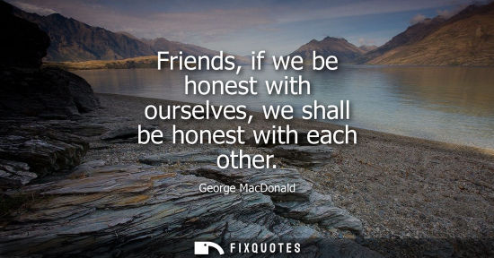 Small: Friends, if we be honest with ourselves, we shall be honest with each other