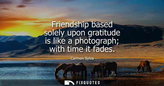 Small: Friendship based solely upon gratitude is like a photograph with time it fades