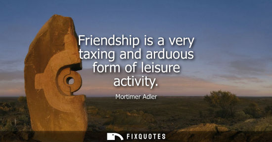 Small: Friendship is a very taxing and arduous form of leisure activity