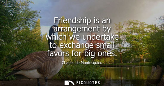 Small: Friendship is an arrangement by which we undertake to exchange small favors for big ones