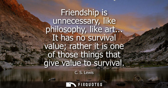 Small: Friendship is unnecessary, like philosophy, like art... It has no survival value rather it is one of th