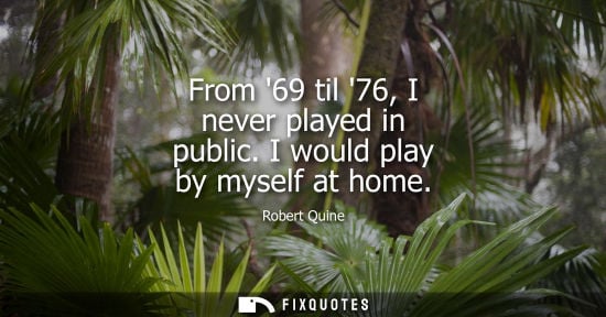 Small: From 69 til 76, I never played in public. I would play by myself at home