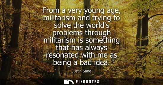 Small: From a very young age, militarism and trying to solve the worlds problems through militarism is somethi