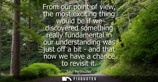Small: From our point of view, the most exciting thing would be if we discovered something really fundamental 