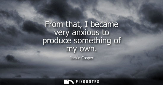 Small: From that, I became very anxious to produce something of my own