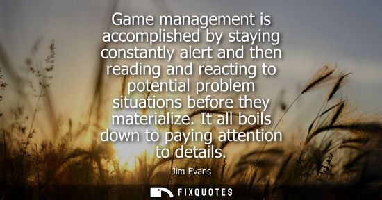 Small: Game management is accomplished by staying constantly alert and then reading and reacting to potential 