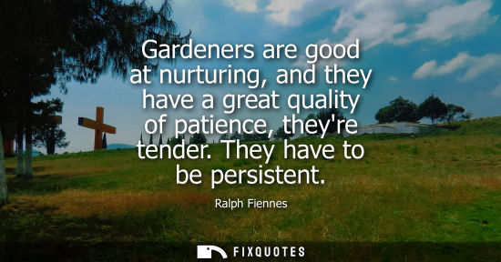 Small: Gardeners are good at nurturing, and they have a great quality of patience, theyre tender. They have to