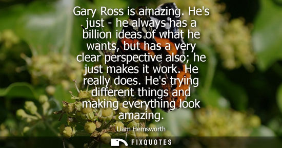 Small: Gary Ross is amazing. Hes just - he always has a billion ideas of what he wants, but has a very clear perspect