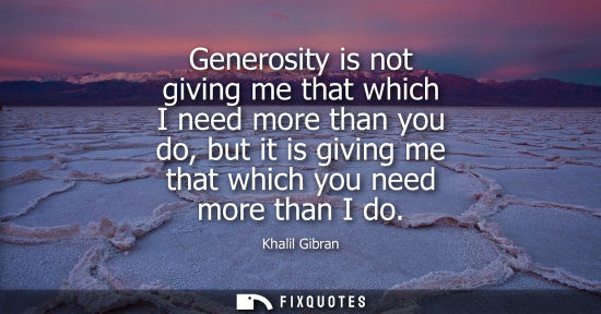 Small: Generosity is not giving me that which I need more than you do, but it is giving me that which you need more t