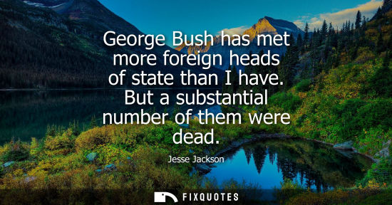 Small: George Bush has met more foreign heads of state than I have. But a substantial number of them were dead