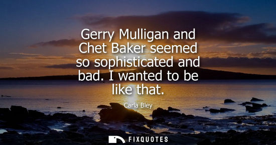 Small: Gerry Mulligan and Chet Baker seemed so sophisticated and bad. I wanted to be like that
