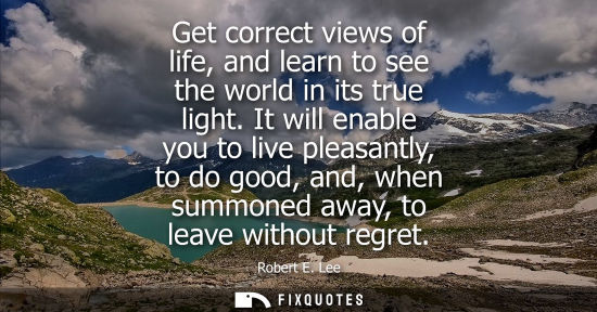 Small: Get correct views of life, and learn to see the world in its true light. It will enable you to live ple