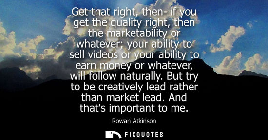 Small: Get that right, then- if you get the quality right, then the marketability or whatever your ability to 