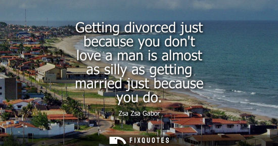 Small: Getting divorced just because you dont love a man is almost as silly as getting married just because yo