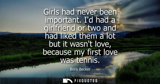 Small: Girls had never been important. Id had a girlfriend or two and had liked them a lot but it wasnt love, because