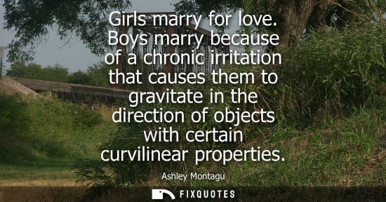 Small: Girls marry for love. Boys marry because of a chronic irritation that causes them to gravitate in the d