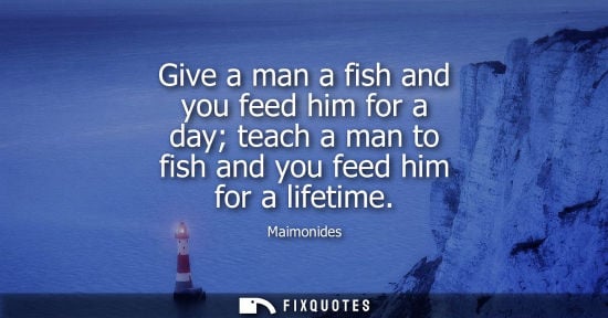 Small: Give a man a fish and you feed him for a day teach a man to fish and you feed him for a lifetime