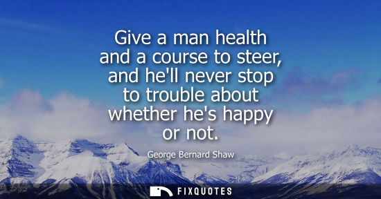 Small: Give a man health and a course to steer, and hell never stop to trouble about whether hes happy or not