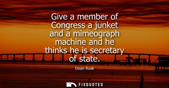 Small: Give a member of Congress a junket and a mimeograph machine and he thinks he is secretary of state