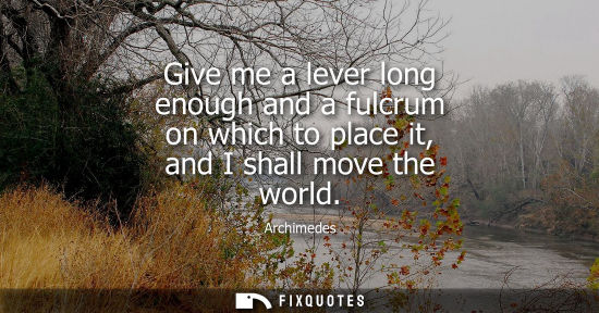 Small: Give me a lever long enough and a fulcrum on which to place it, and I shall move the world