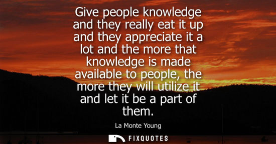 Small: Give people knowledge and they really eat it up and they appreciate it a lot and the more that knowledg