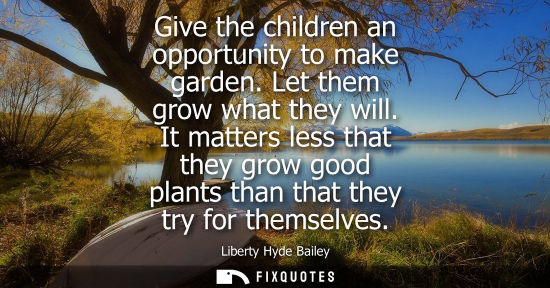 Small: Give the children an opportunity to make garden. Let them grow what they will. It matters less that the