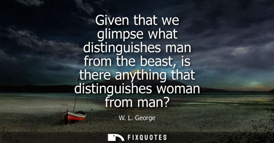 Small: Given that we glimpse what distinguishes man from the beast, is there anything that distinguishes woman