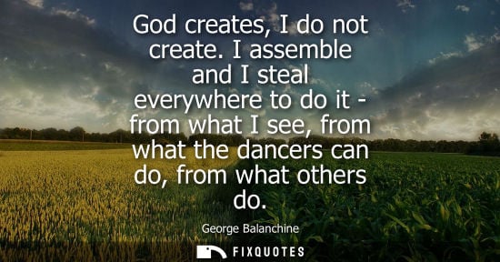 Small: God creates, I do not create. I assemble and I steal everywhere to do it - from what I see, from what the danc