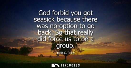 Small: God forbid you got seasick because there was no option to go back. So that really did force us to be a 