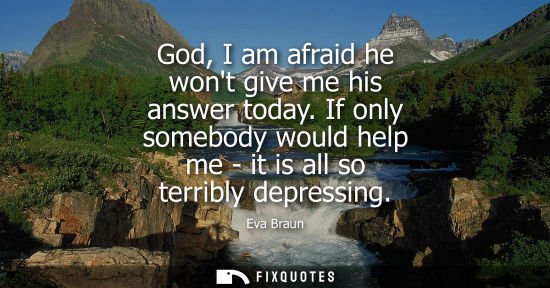 Small: God, I am afraid he wont give me his answer today. If only somebody would help me - it is all so terrib