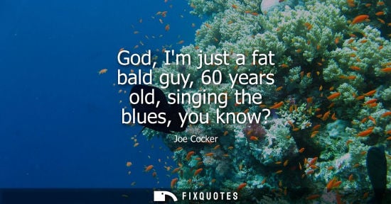 Small: God, Im just a fat bald guy, 60 years old, singing the blues, you know?