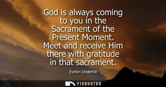 Small: God is always coming to you in the Sacrament of the Present Moment. Meet and receive Him there with gra