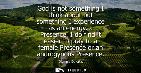 Small: God is not something I think about but something I experience as an energy, a Presence. I do find it ea